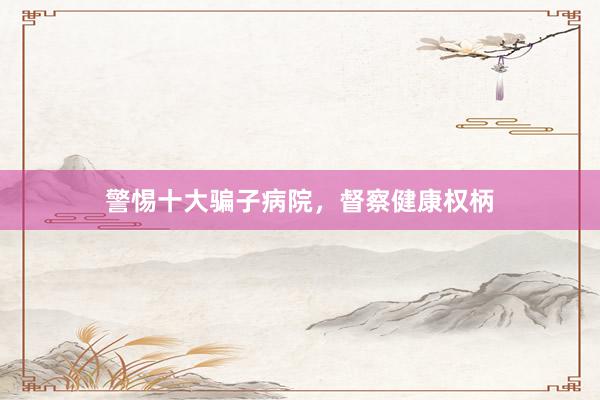 警惕十大骗子病院，督察健康权柄