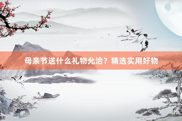 母亲节送什么礼物允洽？精选实用好物